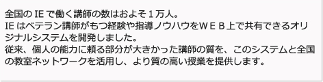 全国のIEで働く講師の数は約1万人。IEはベテラン講師が持つ経験や指導ノウハウをWEB上で共有できるオリジナルシステムを開発しました。従来、個人の能力に頼る部分が大きかった講師の質をこのシステムと全国の教室ネットワークを活用し、より質の高い授業を提供します。